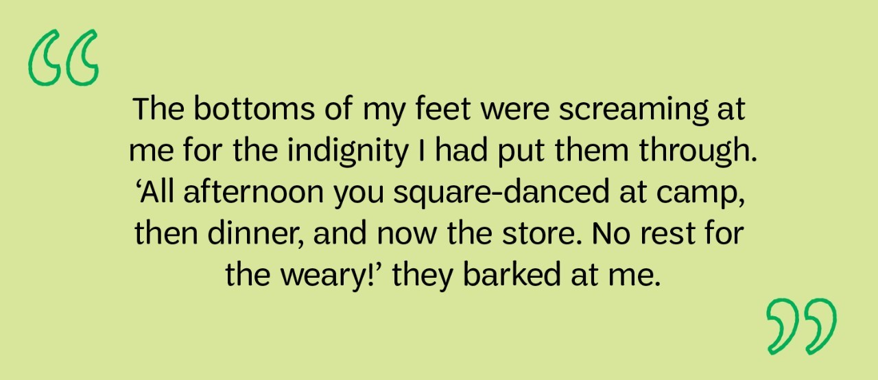  The bottoms of my feet were screaming at me for the indignity I had put them through. ‘All afternoon you square-danced at camp, then dinner, and now the store. No rest for the weary!’ they barked at me.